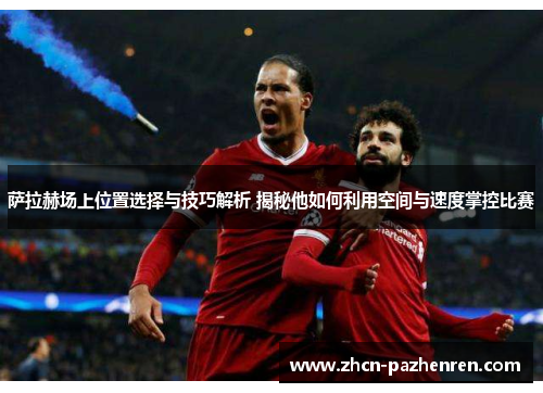 萨拉赫场上位置选择与技巧解析 揭秘他如何利用空间与速度掌控比赛