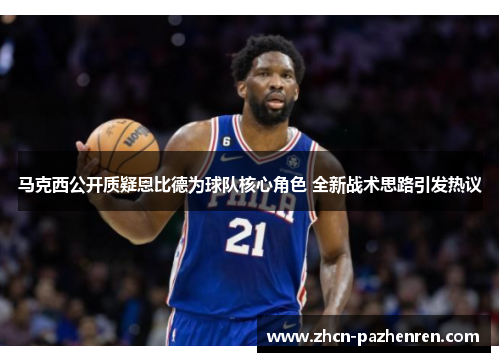 马克西公开质疑恩比德为球队核心角色 全新战术思路引发热议