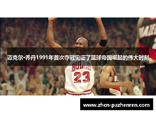 迈克尔·乔丹1991年首次夺冠见证了篮球帝国崛起的伟大时刻